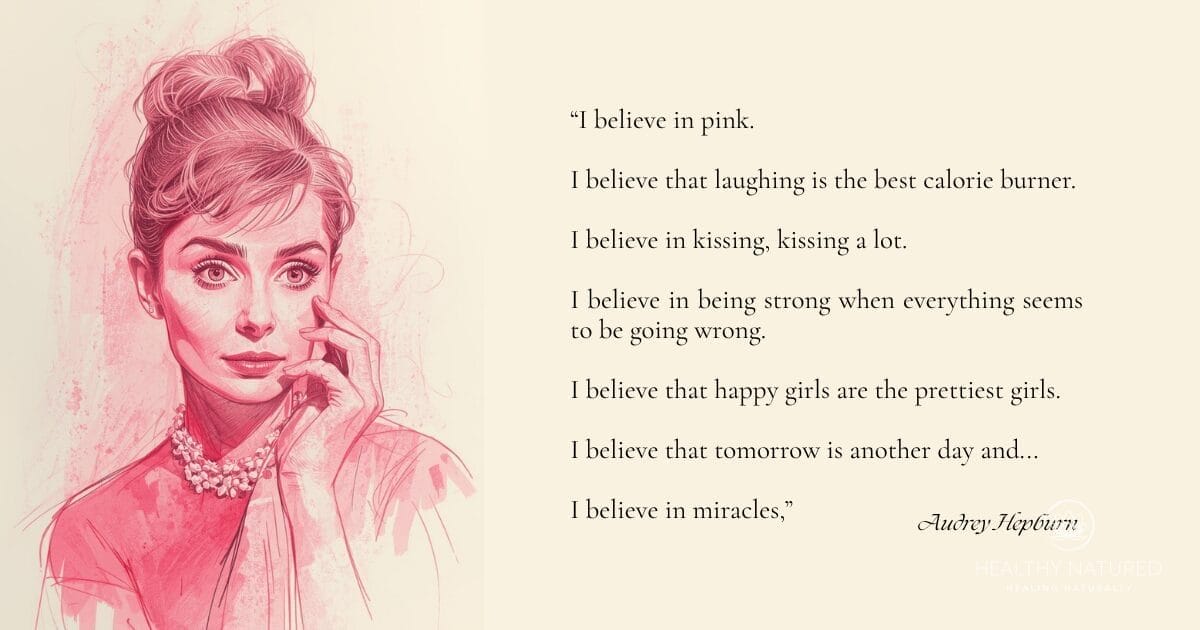 A quote from Audrey Hepburn - โI believe in pink. I believe that laughing is the best calorie burner. I believe in kissing, kissing a lot. I believe in being strong when everything seems to be going wrong. I believe that happy girls are the prettiest girls. I believe that tomorrow is another day and I believe in miracles.โ